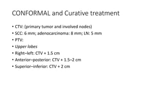 CONFORMAL and Curative treatment
• CTV: (primary tumor and involved nodes)
• SCC: 6 mm; adenocarcinoma: 8 mm; LN: 5 mm
• PTV:
• Upper lobes
• Right–left: CTV + 1.5 cm
• Anterior–posterior: CTV + 1.5–2 cm
• Superior–inferior: CTV + 2 cm
 