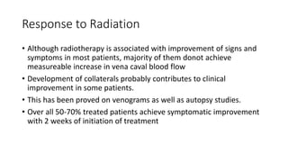 Response to Radiation
• Although radiotherapy is associated with improvement of signs and
symptoms in most patients, majority of them donot achieve
measureable increase in vena caval blood flow
• Development of collaterals probably contributes to clinical
improvement in some patients.
• This has been proved on venograms as well as autopsy studies.
• Over all 50-70% treated patients achieve symptomatic improvement
with 2 weeks of initiation of treatment
 