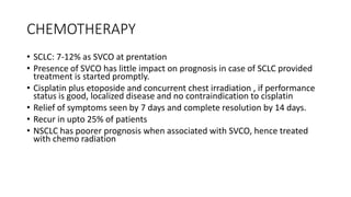 CHEMOTHERAPY
• SCLC: 7-12% as SVCO at prentation
• Presence of SVCO has little impact on prognosis in case of SCLC provided
treatment is started promptly.
• Cisplatin plus etoposide and concurrent chest irradiation , if performance
status is good, localized disease and no contraindication to cisplatin
• Relief of symptoms seen by 7 days and complete resolution by 14 days.
• Recur in upto 25% of patients
• NSCLC has poorer prognosis when associated with SVCO, hence treated
with chemo radiation
 