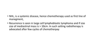 • NHL, is a systemic disease, hence chemotherapy used as first line of
manegment,
• Recurrence is seen in large cell lymphoblastic lymphoma and if size
size of mediastinal mass is > 10cm. In such setting radiotherapy is
advocated after few cycles of chemotherpay
 