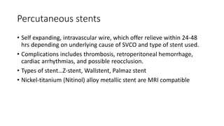 Percutaneous stents
• Self expanding, intravascular wire, which offer relieve within 24-48
hrs depending on underlying cause of SVCO and type of stent used.
• Complications includes thrombosis, retroperitoneal hemorrhage,
cardiac arrhythmias, and possible reocclusion.
• Types of stent…Z-stent, Wallstent, Palmaz stent
• Nickel-titanium (Nitinol) alloy metallic stent are MRI compatible
 