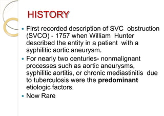 HISTORY
 First recorded description of SVC obstruction
(SVCO) - 1757 when William Hunter
described the entity in a patient with a
syphilitic aortic aneurysm.
 For nearly two centuries- nonmalignant
processes such as aortic aneurysms,
syphilitic aortitis, or chronic mediastinitis due
to tuberculosis were the predominant
etiologic factors.
 Now Rare
 