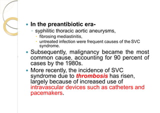  In the preantibiotic era-
◦ syphilitic thoracic aortic aneurysms,
 fibrosing mediastinitis,
 untreated infection were frequent causes of the SVC
syndrome.
 Subsequently, malignancy became the most
common cause, accounting for 90 percent of
cases by the 1980s.
 More recently, the incidence of SVC
syndrome due to thrombosis has risen,
largely because of increased use of
intravascular devices such as catheters and
pacemakers.
 