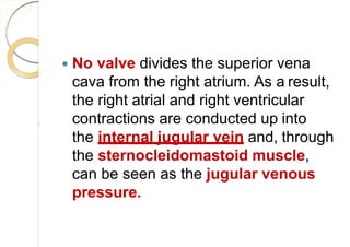  No valve divides the superior vena
cava from the right atrium. As a result,
the right atrial and right ventricular
contractions are conducted up into
the internal jugular vein and, through
the sternocleidomastoid muscle,
can be seen as the jugular venous
pressure.
 