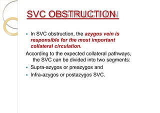 SVC OBSTRUCTION
 In SVC obstruction, the azygos vein is
responsible for the most important
collateral circulation.
According to the expected collateral pathways,
the SVC can be divided into two segments:
 Supra-azygos or preazygos and
 Infra-azygos or postazygos SVC.
 