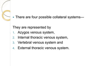  There are four possible collateral systems---
They are represented by
1. Azygos venous system,
2. Internal thoracic venous system,
3. Vertebral venous system and
4. External thoracic venous system.
 