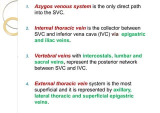 1. Azygos venous system is the only direct path
into the SVC.
2. Internal thoracic vein is the collector between
SVC and inferior vena cava (IVC) via epigastric
and iliac veins.
3. Vertebral veins with intercostals, lumbar and
sacral veins, represent the posterior network
between SVC and IVC.
4. External thoracic vein system is the most
superficial and it is represented by axillary,
lateral thoracic and superficial epigastric
veins.
 