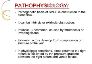 PATHOPHYSIOLOGY
 Pathogenetic basis of SVCS is obstruction to the
blood flow.
 It can be intrinsic or extrinsic obstruction.
 Intrinsic—uncommon, caused by thrombosis or
invading tissue.
 Extrinsic factors develop from compression or
stricture of the vein.
 In physiologic conditions, blood return to the right
atrium is facilitated by the pressure gradient
between the right atrium and venae cavae.
 