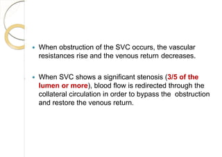  When obstruction of the SVC occurs, the vascular
resistances rise and the venous return decreases.
 When SVC shows a significant stenosis (3/5 of the
lumen or more), blood flow is redirected through the
collateral circulation in order to bypass the obstruction
and restore the venous return.
 