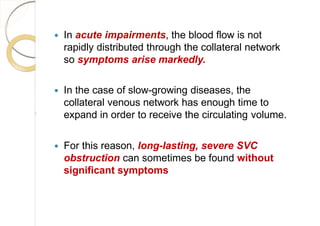  In acute impairments, the blood flow is not
rapidly distributed through the collateral network
so symptoms arise markedly.
 In the case of slow-growing diseases, the
collateral venous network has enough time to
expand in order to receive the circulating volume.
 For this reason, long-lasting, severe SVC
obstruction can sometimes be found without
significant symptoms
 