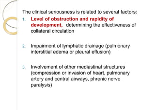The clinical seriousness is related to several factors:
1. Level of obstruction and rapidity of
development, determining the effectiveness of
collateral circulation
2. Impairment of lymphatic drainage (pulmonary
interstitial edema or pleural effusion)
3. Involvement of other mediastinal structures
(compression or invasion of heart, pulmonary
artery and central airways, phrenic nerve
paralysis)
 