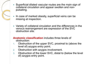  Superficial dilated vascular routes are the main sign of
collateral circulation and appear swollen and non-
pulsating.
 In case of marked obesity, superficial veins can be
missing at inspection.
 Variety of collateral circulation and the differences in the
venous rearrangement are expression of the SVC
obstruction site.
Anatomic classification includes three levels of
obstruction:
1. Obstruction of the upper SVC, proximal to (above the
level of) azygos entry point.
2. Obstruction with azygos involvement.
3. Obstruction of the lower SVC, distal to (below the level
of) azygos entry point.
 