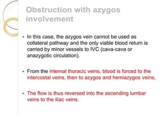  In this case, the azygos vein cannot be used as
collateral pathway and the only viable blood return is
carried by minor vessels to IVC (cava-cava or
anazygotic circulation).
 From the internal thoracic veins, blood is forced to the
intercostal veins, then to azygos and hemiazygos veins.
 The flow is thus reversed into the ascending lumbar
veins to the iliac veins.
 