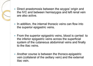  Direct anastomosis between the azygos’ origin and
the IVC and between hemiazygos and left renal vein
are also active.
 In addition, the internal thoracic veins can flow into
the superior epigastric veins.
 From the superior epigastric veins, blood is carried to
the inferior epigastric veins across the superficial
system of the cutaneous abdominal veins and finally
to the iliac veins.
 Another course is between the thoraco-epigastric
vein (collateral of the axillary vein) and the external
iliac vein.
 