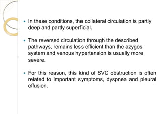  In these conditions, the collateral circulation is partly
deep and partly superficial.
 The reversed circulation through the described
pathways, remains less efficient than the azygos
system and venous hypertension is usually more
severe.
 For this reason, this kind of SVC obstruction is often
related to important symptoms, dyspnea and pleural
effusion.
 
