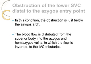  In this condition, the obstruction is just below
the azygos arch.
 The blood flow is distributed from the
superior body into the azygos and
hemiazygos veins, in which the flow is
inverted, to the IVC tributaries.
 
