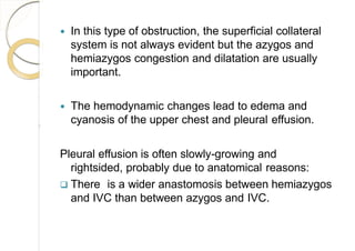  In this type of obstruction, the superficial collateral
system is not always evident but the azygos and
hemiazygos congestion and dilatation are usually
important.
 The hemodynamic changes lead to edema and
cyanosis of the upper chest and pleural effusion.
Pleural effusion is often slowly-growing and
rightsided, probably due to anatomical reasons:
 There is a wider anastomosis between hemiazygos
and IVC than between azygos and IVC.
 