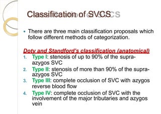 Classification of SVCS
 There are three main classification proposals which
follow different methods of categorization.
Doty and Standford’s classification (anatomical)
1. Type I: stenosis of up to 90% of the supra-
azygos SVC
2. Type II: stenosis of more than 90% of the supra-
azygos SVC
3. Type III: complete occlusion of SVC with azygos
reverse blood flow
4. Type IV: complete occlusion of SVC with the
involvement of the major tributaries and azygos
vein
 
