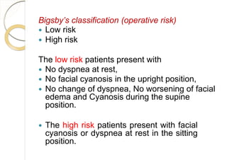 Bigsby’s classification (operative risk)
 Low risk
 High risk
The low risk patients present with
 No dyspnea at rest,
 No facial cyanosis in the upright position,
 No change of dyspnea, No worsening of facial
edema and Cyanosis during the supine
position.
 The high risk patients present with facial
cyanosis or dyspnea at rest in the sitting
position.
 