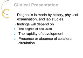 • Diagnosis is made by history, physical
examination, and lab studies
• findings will depend on
1. The degree of occlusion
2. The rapidity of development
3. Presence or absence of collateral
circulation
 