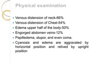  Venous distension of neck-66%
 Venous distension of Chest-54%
 Edema upper half of the body-50%
 Engorged abdomen veins-12%
 Papilledema, stupor, and even coma.
 Cyanosis and edema are aggravated by
horizontal position and relived by upright
position
 