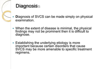 Diagnosis
 Diagnosis of SVCS can be made simply on physical
examination.
 When the extent of disease is minimal, the physical
findings may not be prominent then it is difficult to
diagnose.
 Establishing the underlying etiology is more
important because certain disorders that cause
SVCS may be more amenable to specific treatment
regimens.
 