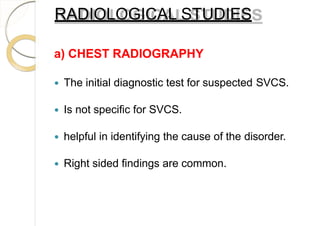 RADIOLOGICAL STUDIES
a) CHEST RADIOGRAPHY
 The initial diagnostic test for suspected SVCS.
 Is not specific for SVCS.
 helpful in identifying the cause of the disorder.
 Right sided findings are common.
 