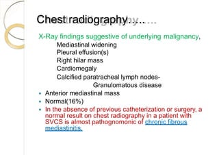 Chest radiography…..
X-Ray findings suggestive of underlying malignancy,
Mediastinal widening
Pleural effusion(s)
Right hilar mass
Cardiomegaly
Calcified paratracheal lymph nodes-
Granulomatous disease
 Anterior mediastinal mass
 Normal(16%)
 In the absence of previous catheterization or surgery, a
normal result on chest radiography in a patient with
SVCS is almost pathognomonic of chronic fibrous
mediastinitis.
 