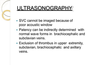 ULTRASONOGRAPHY
 SVC cannot be imaged because of
poor acoustic window
 Patency can be indirectly determined with
normal wave forms in brachiocephalic and
subclavian veins.
 Exclusion of thrombus in upper extremity,
subclavian, brachiocephalic and axillary
veins.
 