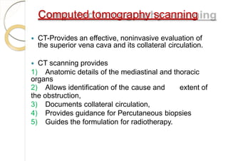 Computed tomography scanning
 CT-Provides an effective, noninvasive evaluation of
the superior vena cava and its collateral circulation.
 CT scanning provides
1) Anatomic details of the mediastinal and thoracic
organs
2) Allows identification of the cause and extent of
the obstruction,
3) Documents collateral circulation,
4) Provides guidance for Percutaneous biopsies
5) Guides the formulation for radiotherapy.
 