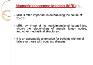 Magnetic resonance imaging (MRI)
 MRI is often important in determining the cause of
SVCS.
 MRI, by virtue of its multidimensional capabilities,
shows the relationships of vessels, lymph nodes,
and other mediastinal structures.
 It is an acceptable alternative for patients with renal
failure or those with contrast allergies.
 