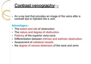 Contrast venography
 An x-ray test that provides an image of the veins after a
contrast dye is injected into a vein.
Advantages:-
 The extent and site of obstruction.
 The nature and degree of obstruction.
 Patency of the superior vena cava.
 Differentiation between intrinsic and extrinsic obstruction.
 Assessment of collateral vessels
 the degree of venous distension of the neck and arms
 
