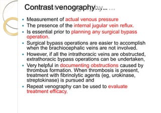 Contrast venography…..
 Measurement of actual venous pressure
 The presence of the internal jugular vein reflux.
 Is essential prior to planning any surgical bypass
operation.
 Surgical bypass operations are easier to accomplish
when the brachiocephalic veins are not involved.
 However, if all the intrathoracic veins are obstructed,
extrathoracic bypass operations can be undertaken,
 Very helpful in documenting obstructions caused by
thrombus formation. When thrombosis is present,
treatment with fibrinolytic agents (eg, urokinase,
streptokinase) is pursued and
 Repeat venography can be used to evaluate
treatment efficacy.
 