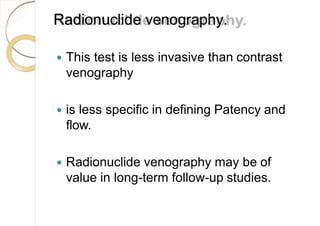 Radionuclide venography.
 This test is less invasive than contrast
venography
 is less specific in defining Patency and
flow.
 Radionuclide venography may be of
value in long-term follow-up studies.
 