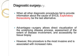 Diagnostic surgery.
 When all other diagnostic procedures fail to provide
information about the cause of SVCS, Exploratory
thoracotomy be the last alternative.
 Advantages—surgery allows direct visualization of
the underlying disease process, assessment of the
extent of disease involvement, and accessibility for
tissue biopsy
 However, this procedure is the most invasive and is
associated with increased risks.
 