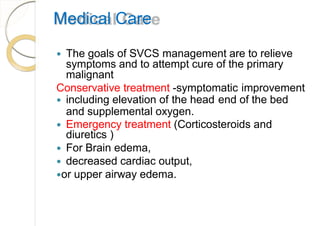 Medical Care
 The goals of SVCS management are to relieve
symptoms and to attempt cure of the primary
malignant
Conservative treatment -symptomatic improvement
 including elevation of the head end of the bed
and supplemental oxygen.
 Emergency treatment (Corticosteroids and
diuretics )
 For Brain edema,
 decreased cardiac output,
or upper airway edema.
 