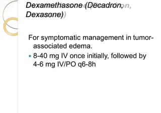 Dexamethasone (Decadron,
Dexasone)
For symptomatic management in tumor-
associated edema.
 8-40 mg IV once initially, followed by
4-6 mg IV/PO q6-8h
 