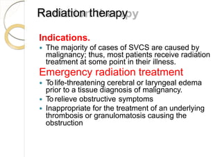Radiation therapy
Indications.
 The majority of cases of SVCS are caused by
malignancy; thus, most patients receive radiation
treatment at some point in their illness.
Emergency radiation treatment
 To life-threatening cerebral or laryngeal edema
prior to a tissue diagnosis of malignancy.
 To relieve obstructive symptoms
 Inappropriate for the treatment of an underlying
thrombosis or granulomatosis causing the
obstruction
 