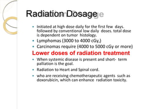 Radiation Dosage
 Initiated at high dose daily for the first few days.
followed by conventional low daily doses. total dose
is dependent on tumor histology.
 Lymphomas (3000 to 4000 cGy,)
 Carcinomas require (4000 to 5000 cGy or more)
Lower doses of radiation treatment
 When systemic disease is present and short- term
palliation is the goal.
 Radiation to Heart and Spinal cord.
 who are receiving chemotherapeutic agents such as
doxorubicin, which can enhance radiation toxicity.
 