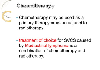Chemotherapy
 Chemotherapy may be used as a
primary therapy or as an adjunct to
radiotherapy
 treatment of choice for SVCS caused
by Mediastinal lymphoma is a
combination of chemotherapy and
radiotherapy.
 
