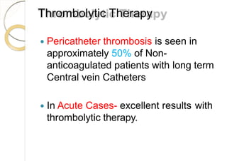 Thrombolytic Therapy
 Pericatheter thrombosis is seen in
approximately 50% of Non-
anticoagulated patients with long term
Central vein Catheters
 In Acute Cases- excellent results with
thrombolytic therapy.
 