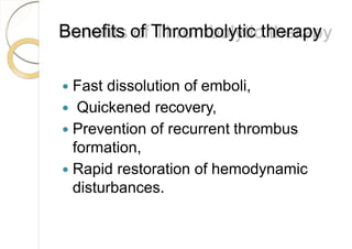 Benefits of Thrombolytic therapy
 Fast dissolution of emboli,
 Quickened recovery,
 Prevention of recurrent thrombus
formation,
 Rapid restoration of hemodynamic
disturbances.
 