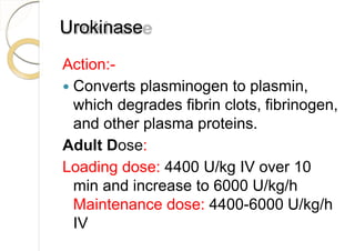 Urokinase
Action:-
 Converts plasminogen to plasmin,
which degrades fibrin clots, fibrinogen,
and other plasma proteins.
Adult Dose:
Loading dose: 4400 U/kg IV over 10
min and increase to 6000 U/kg/h
Maintenance dose: 4400-6000 U/kg/h
IV
 