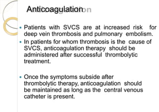 Anticoagulation
 Patients with SVCS are at increased risk for
deep vein thrombosis and pulmonary embolism.
 In patients for whom thrombosis is the cause of
SVCS, anticoagulation therapy should be
administered after successful thrombolytic
treatment.
 Once the symptoms subside after
thrombolytic therapy, anticoagulation should
be maintained as long as the central venous
catheter is present.
 