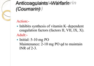 Anticoagulants -Warfarin
(Coumarin)
Action:-
 Inhibits synthesis of vitamin K–dependent
coagulation factors (factors II, VII, IX, X).
Adult:-
 Initial: 5-10 mg PO
Maintenance: 2-10 mg PO qd to maintain
INR of 2-3.
 