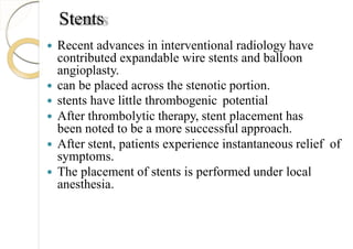 Stents
 Recent advances in interventional radiology have
contributed expandable wire stents and balloon
angioplasty.
 can be placed across the stenotic portion.
 stents have little thrombogenic potential
 After thrombolytic therapy, stent placement has
been noted to be a more successful approach.
 After stent, patients experience instantaneous relief of
symptoms.
 The placement of stents is performed under local
anesthesia.
 