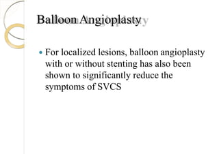 Balloon Angioplasty
 For localized lesions, balloon angioplasty
with or without stenting has also been
shown to significantly reduce the
symptoms of SVCS
 