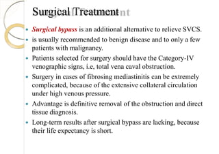 Surgical Treatment
 Surgical bypass is an additional alternative to relieve SVCS.
 is usually recommended to benign disease and to only a few
patients with malignancy.
 Patients selected for surgery should have the Category-IV
venographic signs, i.e, total vena caval obstruction.
 Surgery in cases of fibrosing mediastinitis can be extremely
complicated, because of the extensive collateral circulation
under high venous pressure.
 Advantage is definitive removal of the obstruction and direct
tissue diagnosis.
 Long-term results after surgical bypass are lacking, because
their life expectancy is short.
 