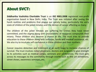 Siddhartha Vashishta Charitable Trust is an ISO 9001:2008 registered non-profit
organisation based in New Delhi, India. The Trust was initiated after seeing the
harsh realities and problems that plague our society today, particularly the sorry
state of children of the jailed inmates and the demon of cancer affecting so many.

The children of the jailed inmates are suffering for crimes they have never
committed; and the stigma along with unavailability of resources compounds their
misery. These children also deserve a chance at life. The trust tries to provide
education to these children along with uniforms, books and medical assistance, etc.
We also try to inculcate self confidence in these children and their mothers.

Cancer requires detection and treatment at an early stage to increase chances of
survival. The trust involves noted physicians, doctors and surgeons to give strength
to its activities such as medical camps, seminars and conferences. The trust gets
across its messages to the community through events such as fine art exhibitions,
street shows, awareness seminars, etc.
 