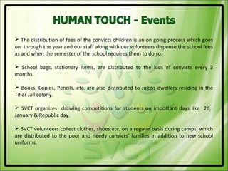  The distribution of fees of the convicts children is an on going process which goes
on through the year and our staff along with our volunteers dispense the school fees
as and when the semester of the school requires them to do so.

 School bags, stationary items, are distributed to the kids of convicts every 3
months.

 Books, Copies, Pencils, etc. are also distributed to Juggis dwellers residing in the
Tihar Jail colony.

 SVCT organizes drawing competitions for students on important days like 26,
January & Republic day.

 SVCT volunteers collect clothes, shoes etc. on a regular basis during camps, which
are distributed to the poor and needy convicts’ families in addition to new school
uniforms.
 